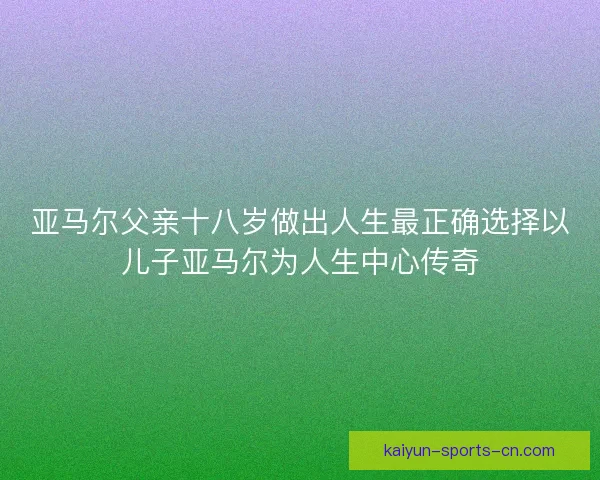 亚马尔父亲十八岁做出人生最正确选择以儿子亚马尔为人生中心传奇